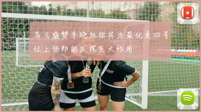 乌戈盛赞李晓旭称其为最优秀四号位上场即能发挥巨大作用