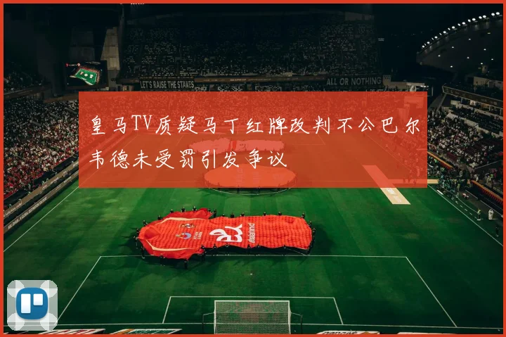 皇马TV质疑马丁红牌改判不公巴尔韦德未受罚引发争议