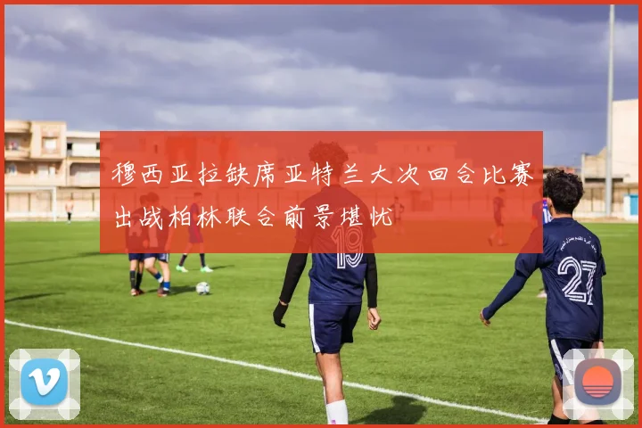 穆西亚拉缺席亚特兰大次回合比赛出战柏林联合前景堪忧