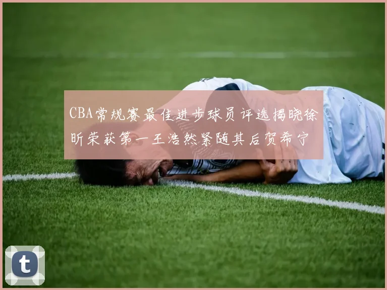 CBA常规赛最佳进步球员评选揭晓徐昕荣获第一王浩然紧随其后贺希宁位列第三