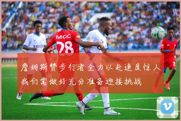 詹姆斯赞步行者全力以赴速度惊人我们需做好充分准备迎接挑战